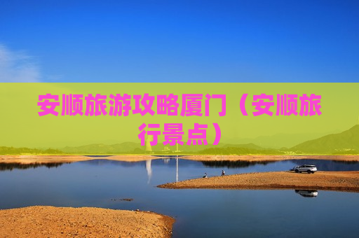 安顺旅游攻略厦门（安顺旅行景点）