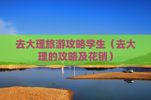 去大理旅游攻略学生（去大理的攻略及花销）