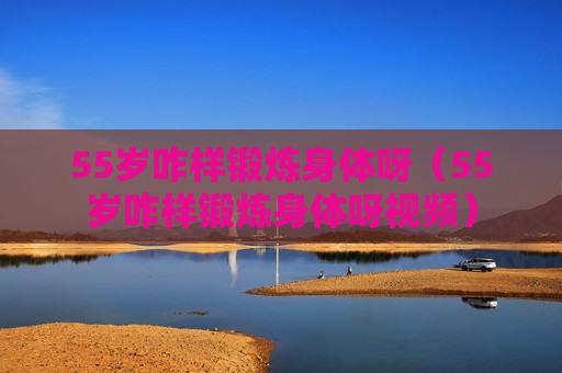55岁咋样锻炼身体呀（55岁咋样锻炼身体呀视频）