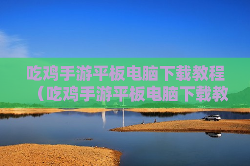 吃鸡手游平板电脑下载教程（吃鸡手游平板电脑下载教程视频）