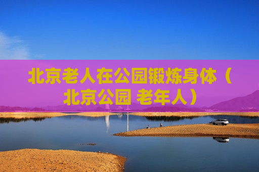 北京老人在公园锻炼身体（北京公园 老年人）