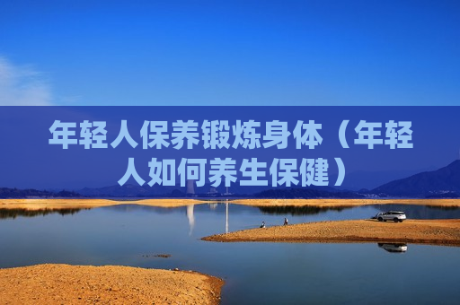 年轻人保养锻炼身体（年轻人如何养生保健）