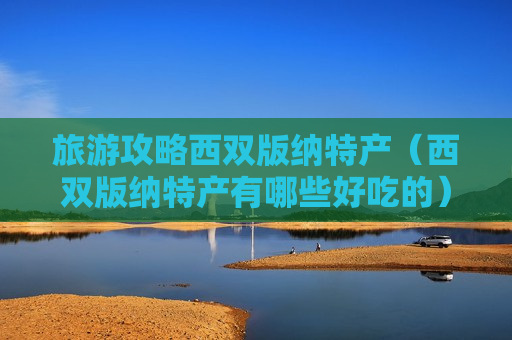 旅游攻略西双版纳特产（西双版纳特产有哪些好吃的）