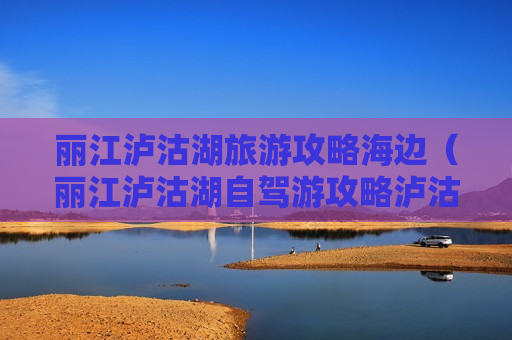 丽江泸沽湖旅游攻略海边（丽江泸沽湖自驾游攻略泸沽湖攻略47万阅读）
