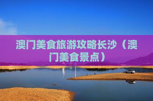 澳门美食旅游攻略长沙（澳门美食景点）