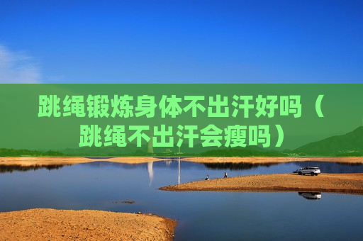 跳绳锻炼身体不出汗好吗（跳绳不出汗会瘦吗）