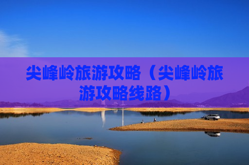 尖峰岭旅游攻略（尖峰岭旅游攻略线路）
