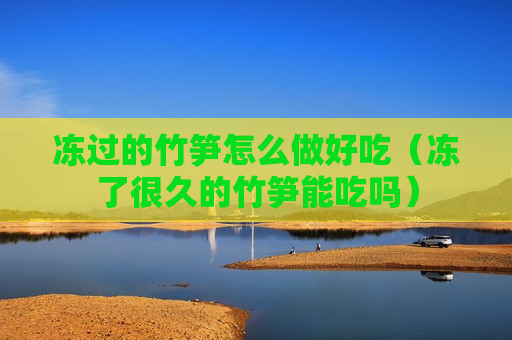 冻过的竹笋怎么做好吃（冻了很久的竹笋能吃吗）