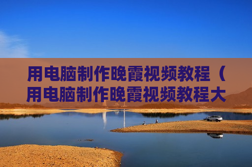 用电脑制作晚霞视频教程（用电脑制作晚霞视频教程大全）