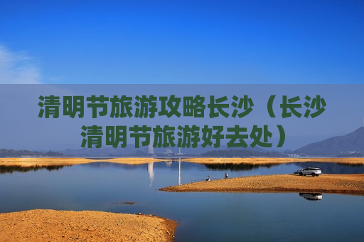 清明节旅游攻略长沙（长沙清明节旅游好去处）
