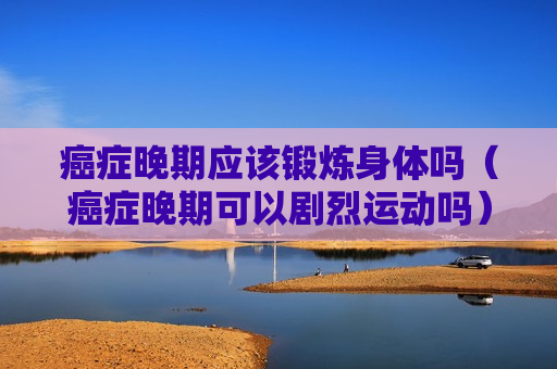 癌症晚期应该锻炼身体吗（癌症晚期可以剧烈运动吗）