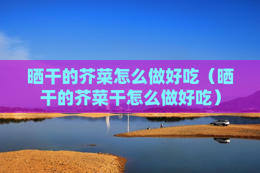 晒干的芥菜怎么做好吃（晒干的芥菜干怎么做好吃）