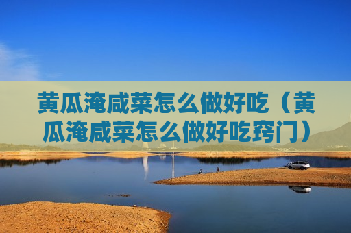 黄瓜淹咸菜怎么做好吃（黄瓜淹咸菜怎么做好吃窍门）