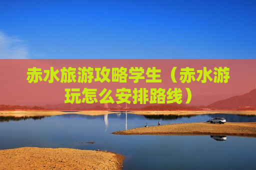 赤水旅游攻略学生（赤水游玩怎么安排路线）