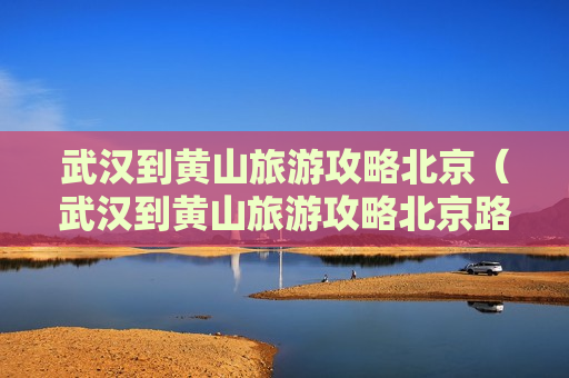 武汉到黄山旅游攻略北京（武汉到黄山旅游攻略北京路线图）