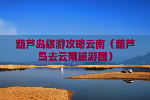 葫芦岛旅游攻略云南（葫芦岛去云南旅游团）