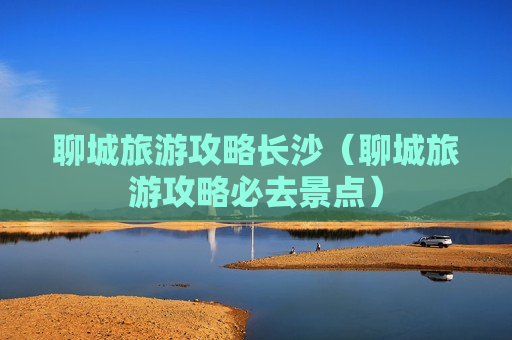 聊城旅游攻略长沙（聊城旅游攻略必去景点）