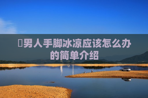 ​男人手脚冰凉应该怎么办的简单介绍