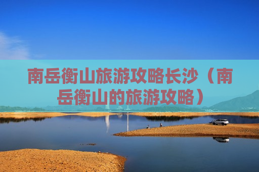 南岳衡山旅游攻略长沙（南岳衡山的旅游攻略）
