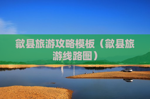 歙县旅游攻略模板（歙县旅游线路图）