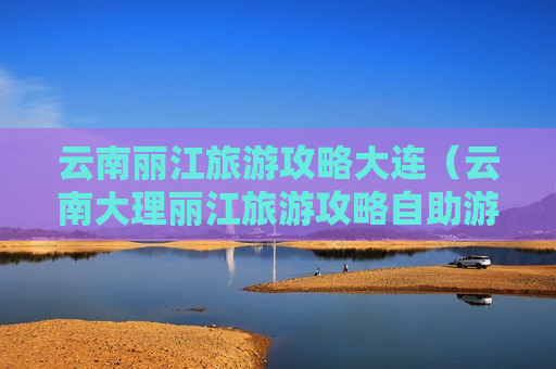 云南丽江旅游攻略大连（云南大理丽江旅游攻略自助游攻略）