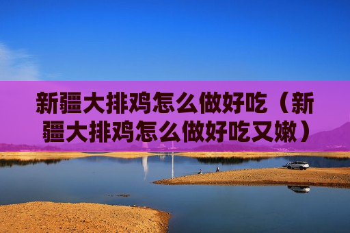 新疆大排鸡怎么做好吃（新疆大排鸡怎么做好吃又嫩）