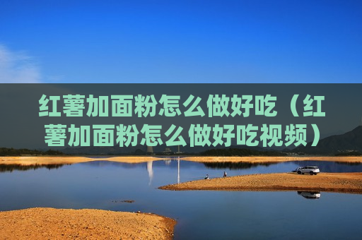 红薯加面粉怎么做好吃（红薯加面粉怎么做好吃视频）