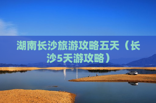 湖南长沙旅游攻略五天（长沙5天游攻略）