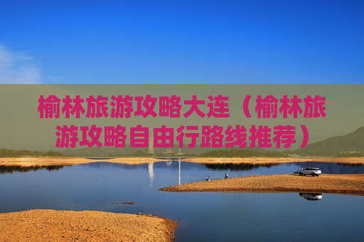 榆林旅游攻略大连（榆林旅游攻略自由行路线推荐）