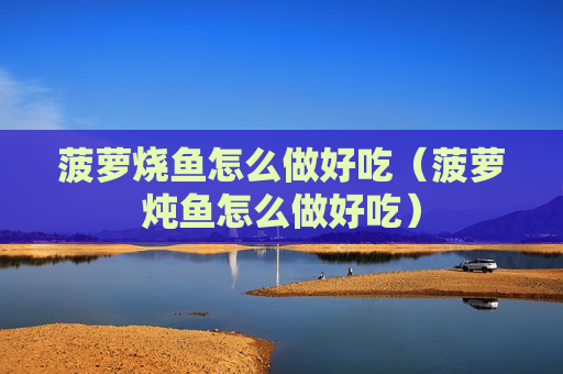 菠萝烧鱼怎么做好吃（菠萝炖鱼怎么做好吃）