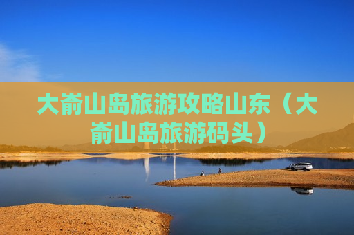 大嵛山岛旅游攻略山东（大嵛山岛旅游码头）