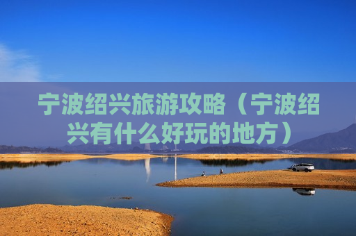 宁波绍兴旅游攻略（宁波绍兴有什么好玩的地方）