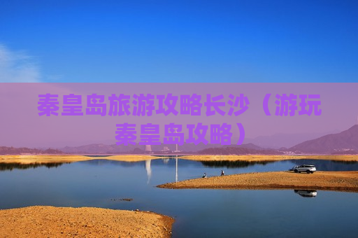 秦皇岛旅游攻略长沙（游玩秦皇岛攻略）