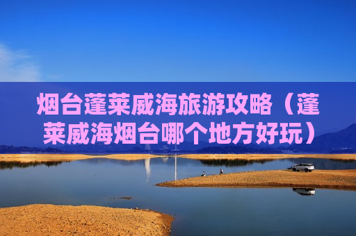 烟台蓬莱威海旅游攻略（蓬莱威海烟台哪个地方好玩）