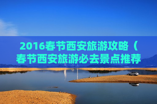 2016春节西安旅游攻略（春节西安旅游必去景点推荐）