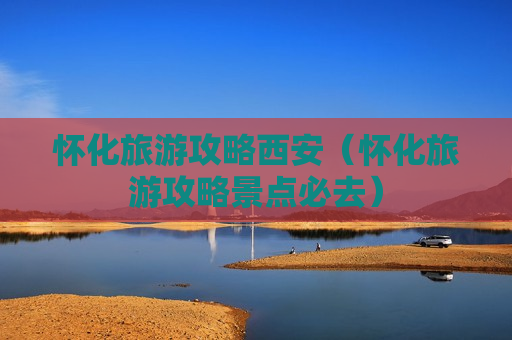 怀化旅游攻略西安（怀化旅游攻略景点必去）
