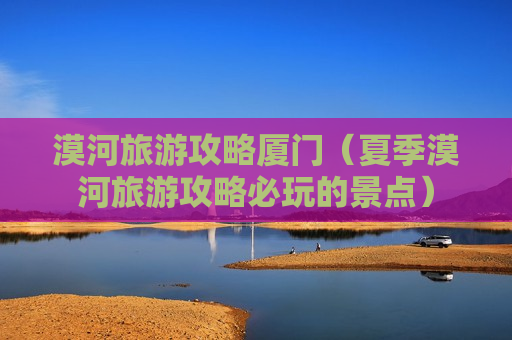 漠河旅游攻略厦门（夏季漠河旅游攻略必玩的景点）