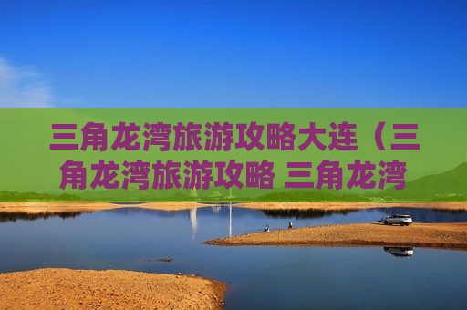 三角龙湾旅游攻略大连（三角龙湾旅游攻略 三角龙湾好玩吗）