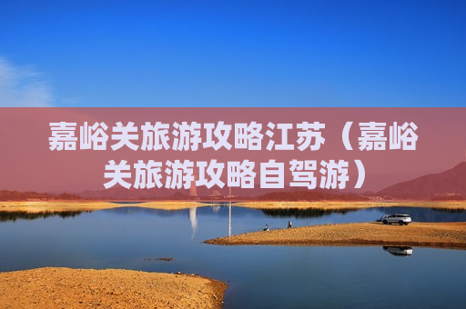 嘉峪关旅游攻略江苏（嘉峪关旅游攻略自驾游）