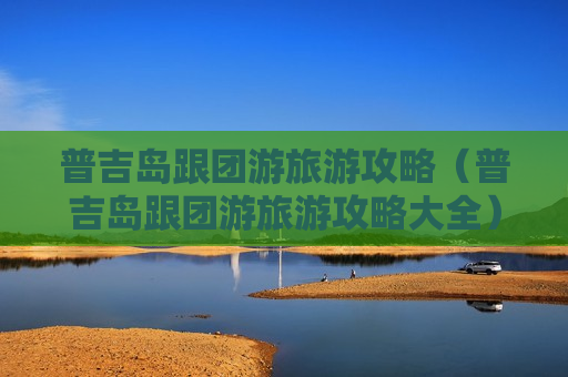 普吉岛跟团游旅游攻略（普吉岛跟团游旅游攻略大全）