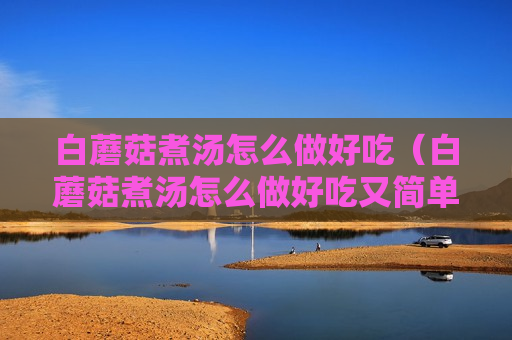 白蘑菇煮汤怎么做好吃（白蘑菇煮汤怎么做好吃又简单）