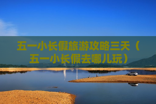 五一小长假旅游攻略三天（五一小长假去哪儿玩）