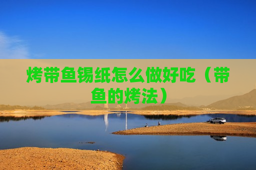 烤带鱼锡纸怎么做好吃（带鱼的烤法）