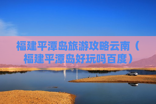 福建平潭岛旅游攻略云南（福建平潭岛好玩吗百度）