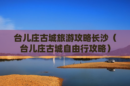台儿庄古城旅游攻略长沙（台儿庄古城自由行攻略）