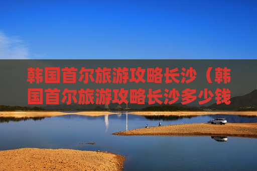 韩国首尔旅游攻略长沙（韩国首尔旅游攻略长沙多少钱）