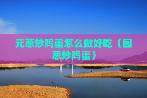元葱炒鸡蛋怎么做好吃（园葱炒鸡蛋）