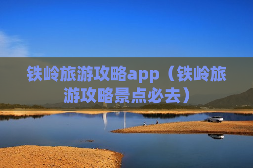 铁岭旅游攻略app（铁岭旅游攻略景点必去）