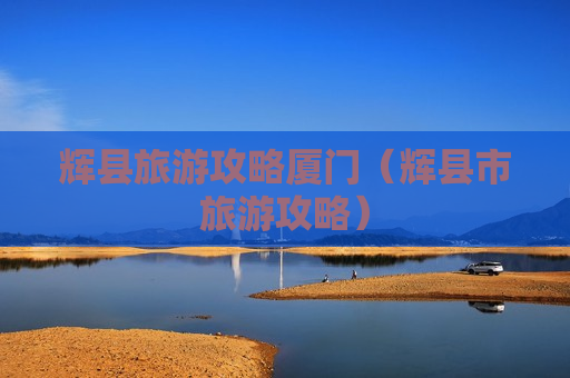 辉县旅游攻略厦门（辉县市旅游攻略）