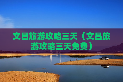 文昌旅游攻略三天（文昌旅游攻略三天免费）